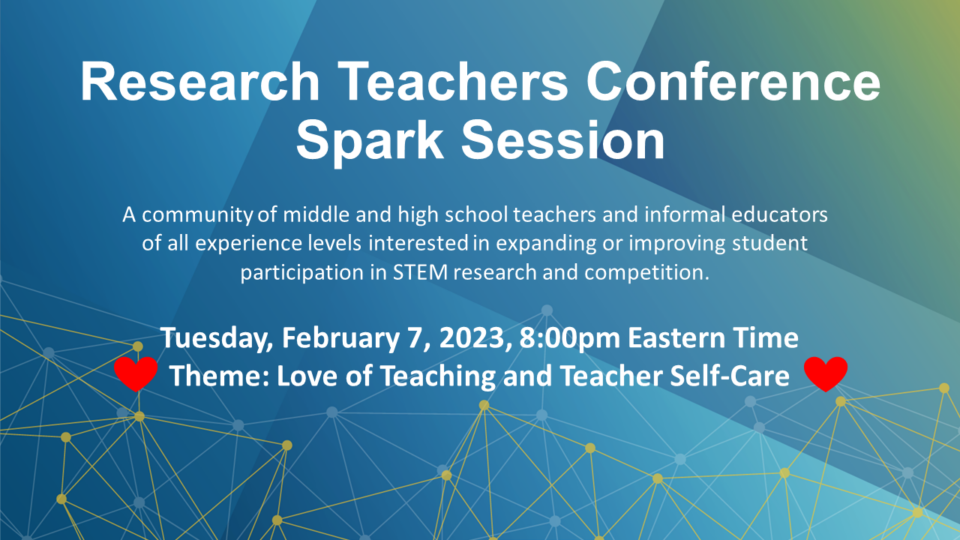 Research Teachers Conference Spark Session. A community of middle and high school teachers and informal educators of all experience levels interested in expanding or improving student participation in STEM research and competitions. Tuesday, February 7, 2023 at 8:00PM Eastern Time. Theme: love of teaching and teacher self-care