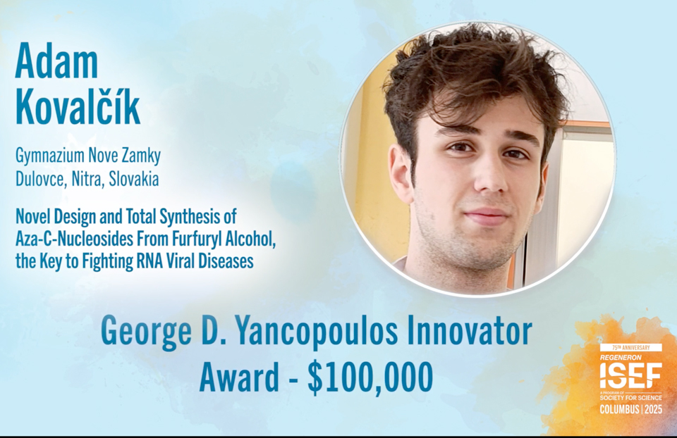 ISEF 2025: Adam Kovalčík, 19, of Dulovce, Slovakia, won first place and received the $100,000 George D. Yancopoulos Innovator Award, named in honor of Regeneron’s president and chief scientific officer, for his new way of making the antiviral drug galidesivir.